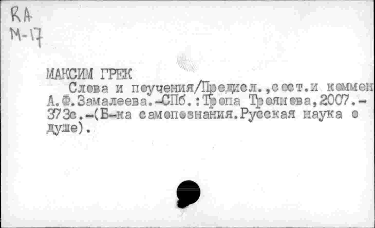 ﻿КА-
МАКСИМ ГРЕК
Слова и пеучения/Предасл. ,сост.и каммен А.Ф.Замалеева.-СПб. :Тропа Троянова,2007.-373с.-(Б-ка самопознания.Русская наука о Дуле) •